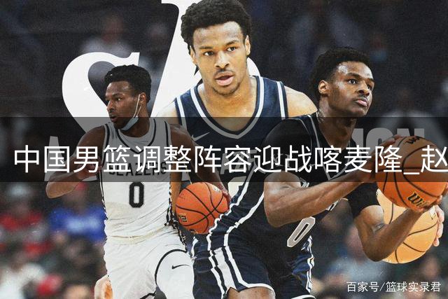 中国男篮调整阵容迎战喀麦隆 赵维伦回归老将休整