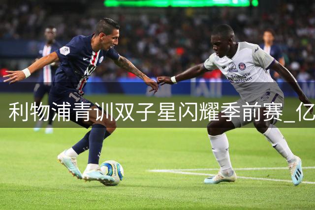 利物浦青训双子星闪耀季前赛 亿元引援计划或生变数