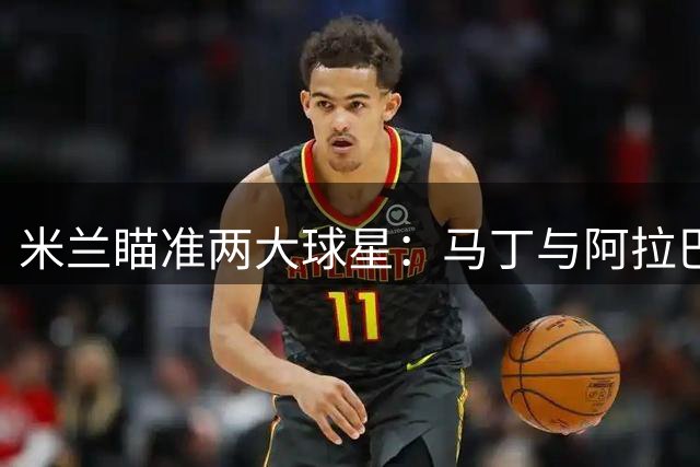 米兰瞄准两大球星：马丁与阿拉巴成夏窗关键目标